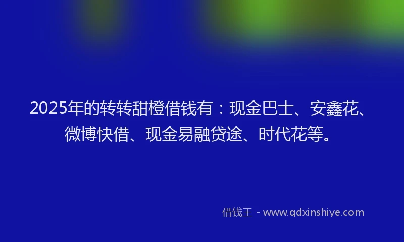 2025年的转转甜橙借钱有：现金巴士、安鑫花、微博快借、现金易融贷途、时代花等。