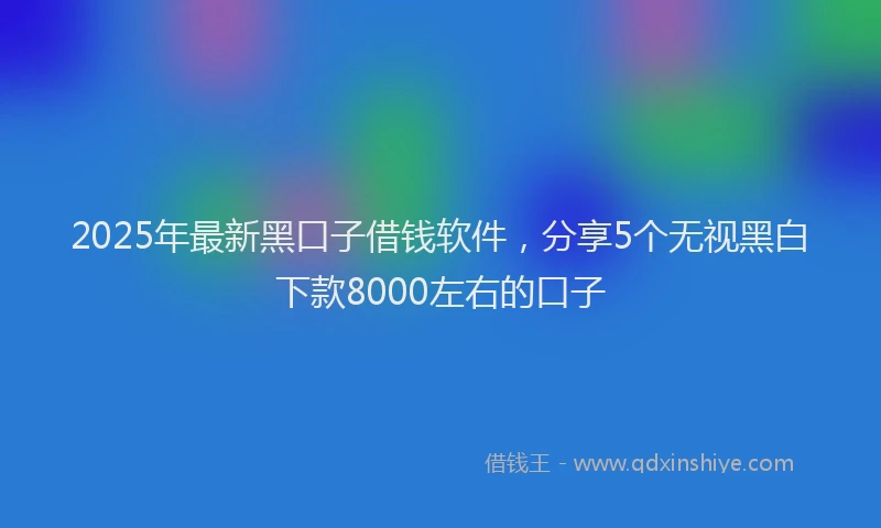2025年最新黑口子借钱软件，分享5个无视黑白下款8000左右的口子