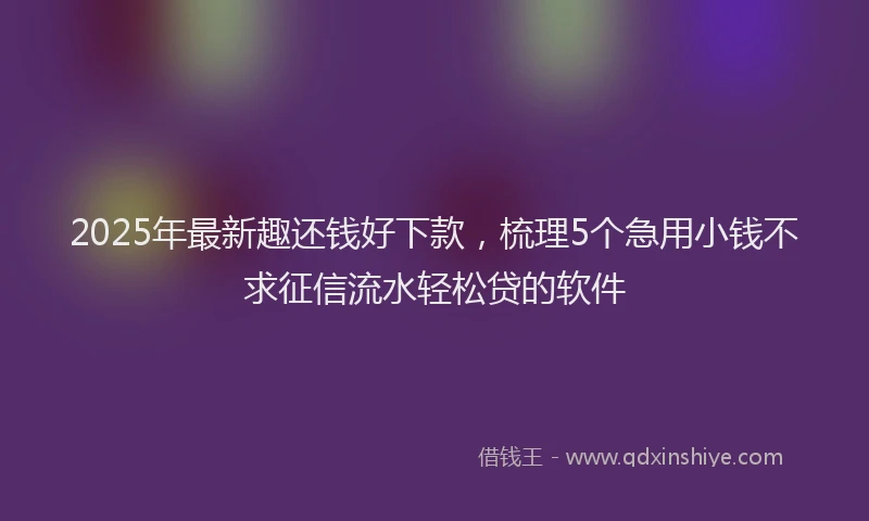 2025年最新趣还钱好下款，梳理5个急用小钱不求征信流水轻松贷的软件