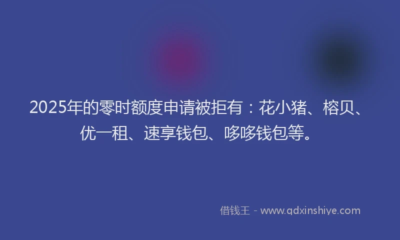 2025年的零时额度申请被拒有：花小猪、榕贝、优一租、速享钱包、哆哆钱包等。