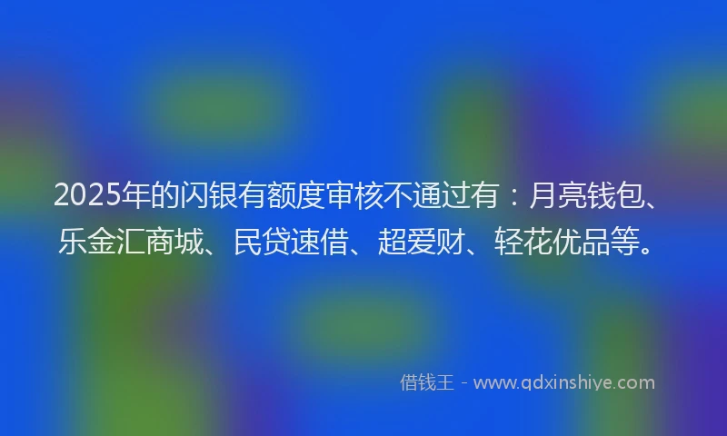 2025年的闪银有额度审核不通过有：月亮钱包、乐金汇商城、民贷速借、超爱财、轻花优品等。