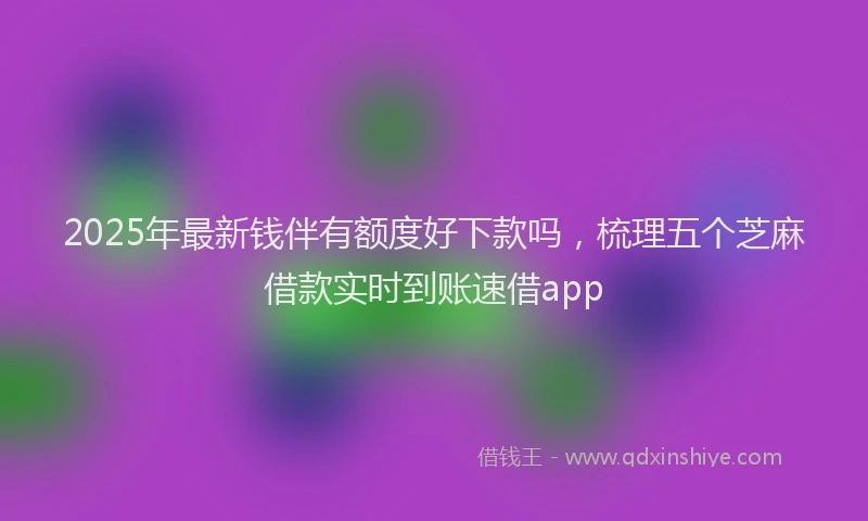 2025年最新钱伴有额度好下款吗，梳理五个芝麻借款实时到账速借app