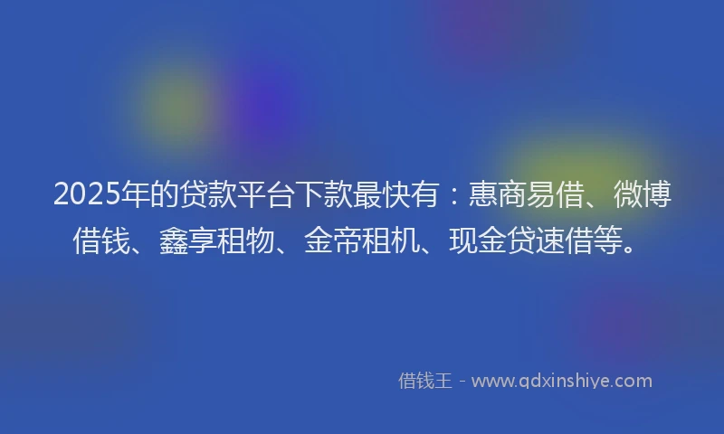 2025年的贷款平台下款最快有：惠商易借、微博借钱、鑫享租物、金帝租机、现金贷速借等。