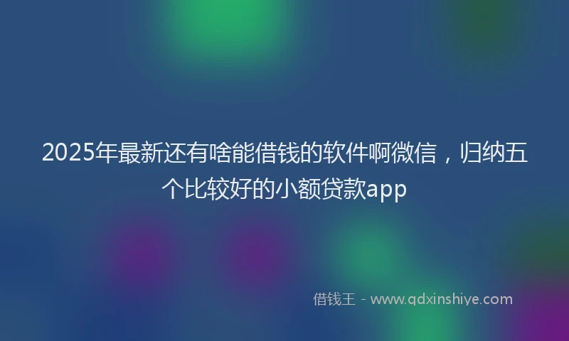2025年最新还有啥能借钱的软件啊微信，归纳五个比较好的小额贷款app