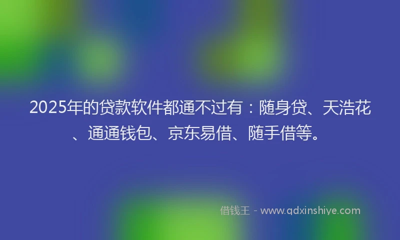 2025年的贷款软件都通不过有：随身贷、天浩花、通通钱包、京东易借、随手借等。