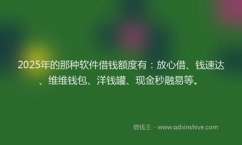 2025年的那种软件借钱额度有：放心借、钱速达、维维钱包、洋钱罐、现金秒融易等。