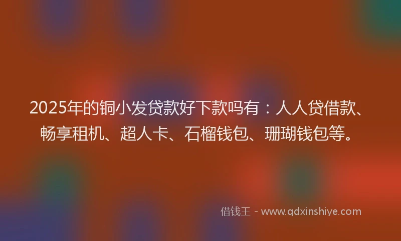 2025年的铜小发贷款好下款吗有：人人贷借款、畅享租机、超人卡、石榴钱包、珊瑚钱包等。