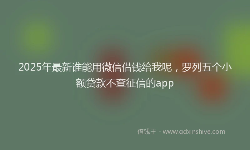 2025年最新谁能用微信借钱给我呢，罗列五个小额贷款不查征信的app
