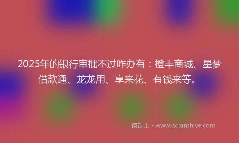 2025年的银行审批不过咋办有：橙丰商城、星梦借款通、龙龙用、享来花、有钱来等。