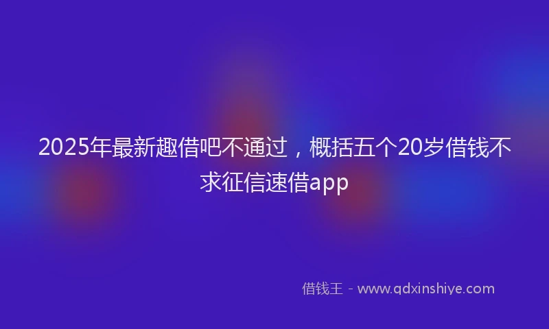 2025年最新趣借吧不通过，概括五个20岁借钱不求征信速借app