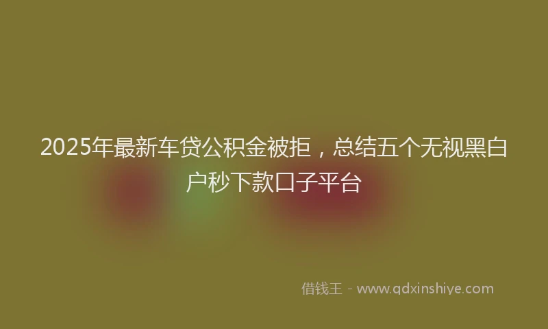 2025年最新车贷公积金被拒，总结五个无视黑白户秒下款口子平台