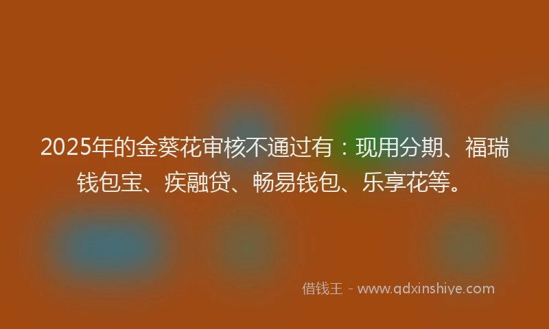 2025年的金葵花审核不通过有：现用分期、福瑞钱包宝、疾融贷、畅易钱包、乐享花等。