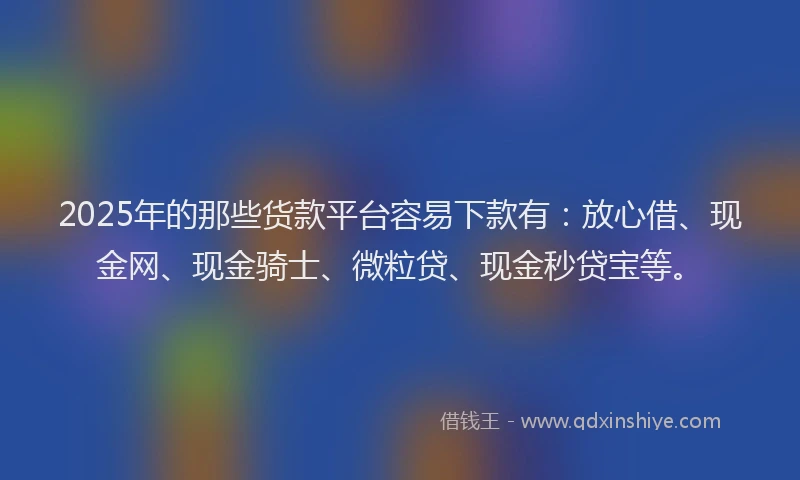 2025年的那些货款平台容易下款有:放心借、现金网、现金骑士、微粒贷、现金秒贷宝等。