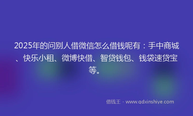 2025年的问别人借微信怎么借钱呢有：手中商城、快乐小租、微博快借、智贷钱包、钱袋速贷宝等。