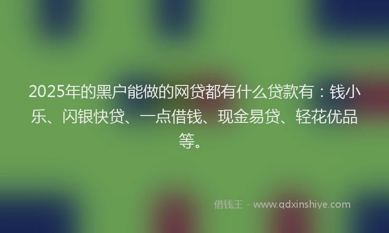 2025年的黑户能做的网贷都有什么贷款有：钱小乐、闪银快贷、一点借钱、现金易贷、轻花优品等。