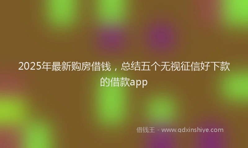 2025年最新购房借钱，总结五个无视征信好下款的借款app