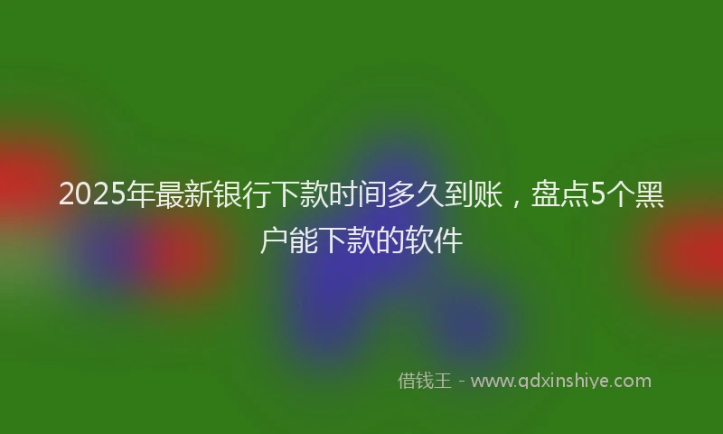 2025年最新银行下款时间多久到账，盘点5个黑户能下款的软件