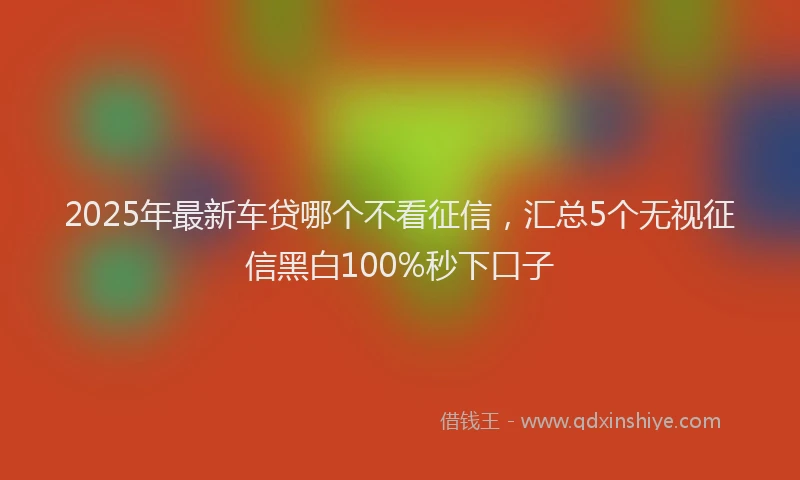 2025年最新车贷哪个不看征信，汇总5个无视征信黑白100%秒下口子