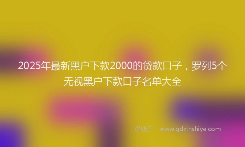 2025年最新黑户下款2000的贷款口子，罗列5个无视黑户下款口子名单大全