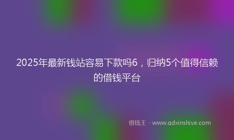 2025年最新钱站容易下款吗6，归纳5个值得信赖的借钱平台