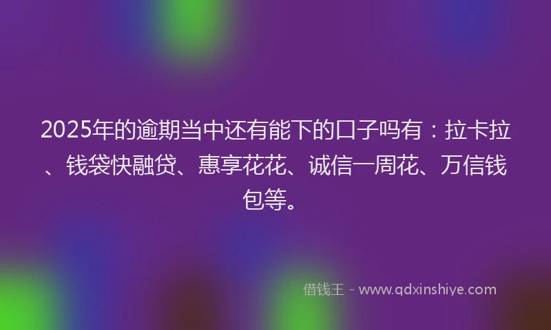 2025年的逾期当中还有能下的口子吗有：拉卡拉、钱袋快融贷、惠享花花、诚信一周花、万信钱包等。