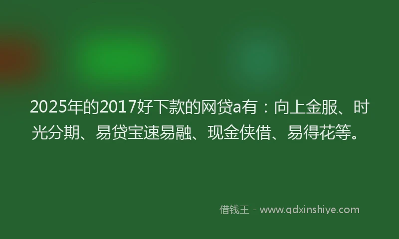 2025年的2017好下款的网贷a有：向上金服、时光分期、易贷宝速易融、现金侠借、易得花等。