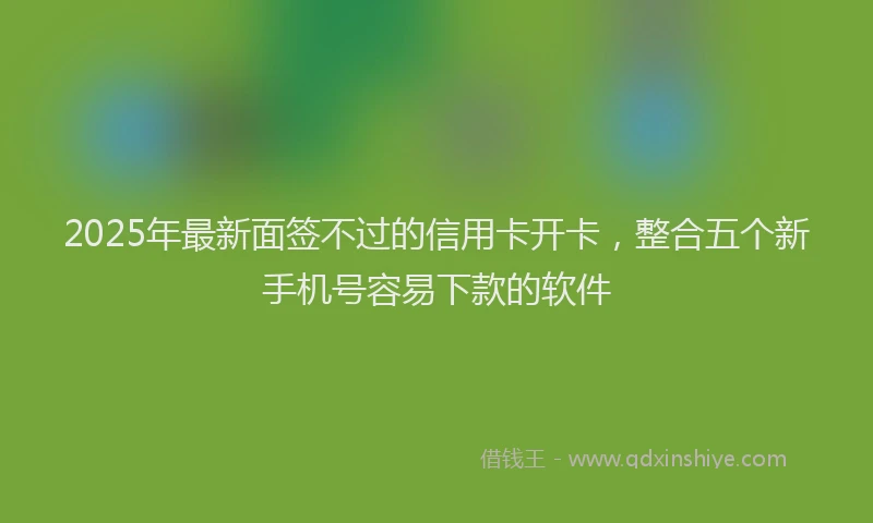 2025年最新面签不过的信用卡开卡，整合五个新手机号容易下款的软件