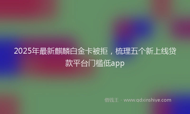 2025年最新麒麟白金卡被拒，梳理五个新上线贷款平台门槛低app