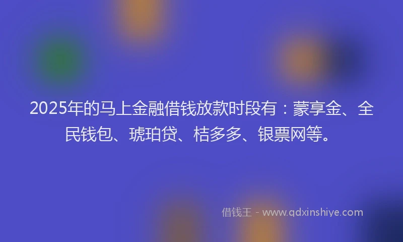 2025年的马上金融借钱放款时段有：蒙享金、全民钱包、琥珀贷、桔多多、银票网等。