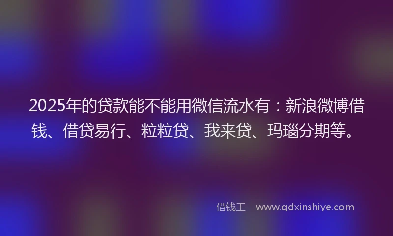 2025年的贷款能不能用微信流水有：新浪微博借钱、借贷易行、粒粒贷、我来贷、玛瑙分期等。