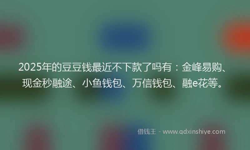 2025年的豆豆钱最近不下款了吗有：金峰易购、现金秒融途、小鱼钱包、万信钱包、融e花等。