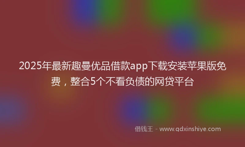 2025年最新趣曼优品借款app下载安装苹果版免费，整合5个不看负债的网贷平台