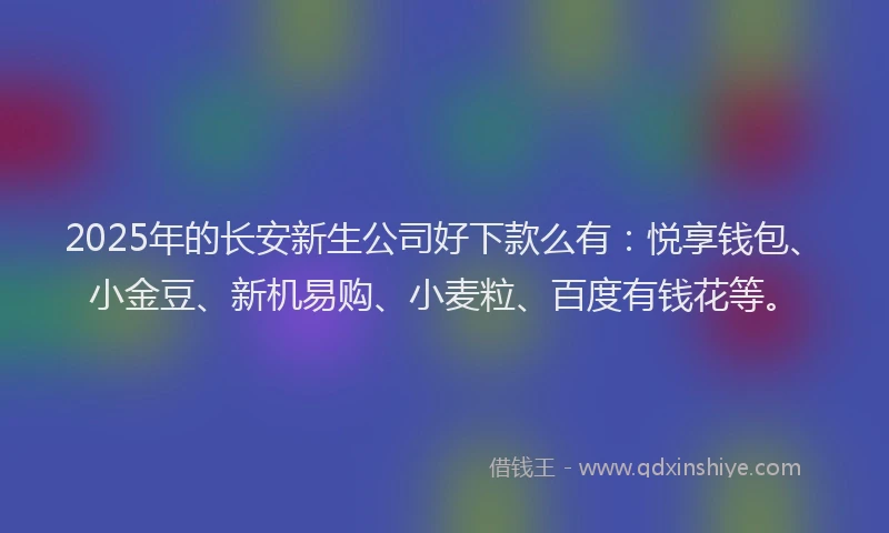 2025年的长安新生公司好下款么有：悦享钱包、小金豆、新机易购、小麦粒、百度有钱花等。