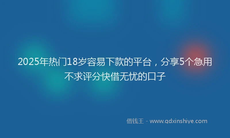 2025年热门18岁容易下款的平台，分享5个急用不求评分快借无忧的口子