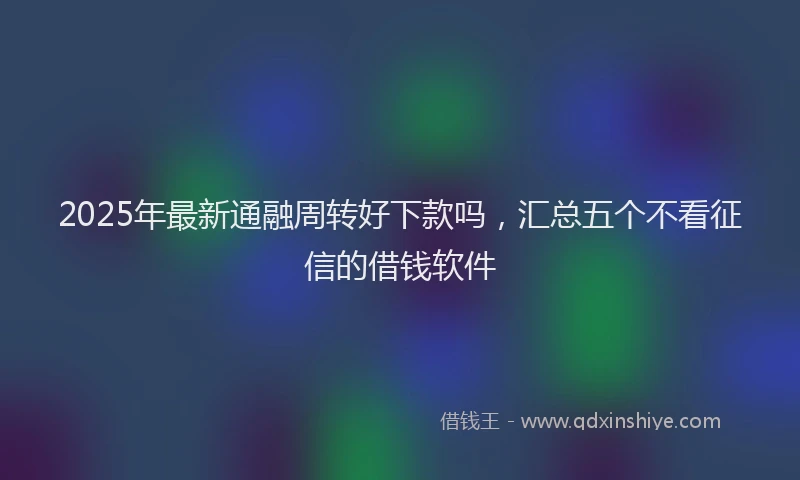 2025年最新通融周转好下款吗，汇总五个不看征信的借钱软件