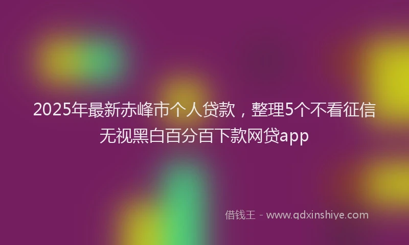 2025年最新赤峰市个人贷款，整理5个不看征信无视黑白百分百下款网贷app