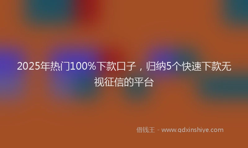 2025年热门100%下款口子，归纳5个快速下款无视征信的平台
