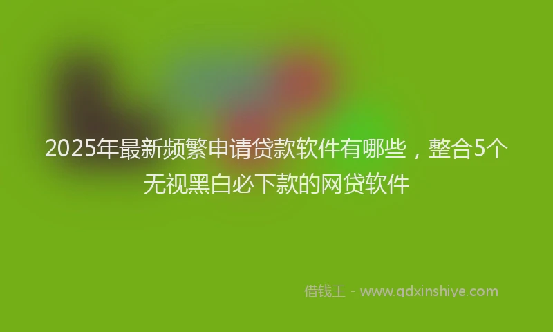 2025年最新频繁申请贷款软件有哪些，整合5个无视黑白必下款的网贷软件