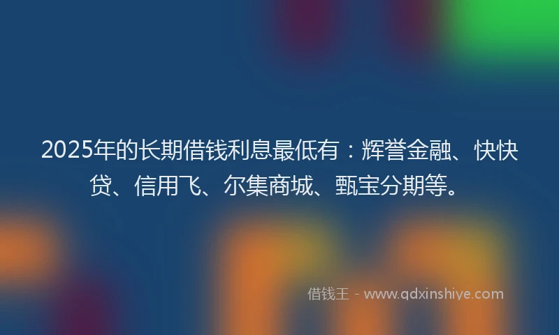 2025年的长期借钱利息最低有：辉誉金融、快快贷、信用飞、尔集商城、甄宝分期等。