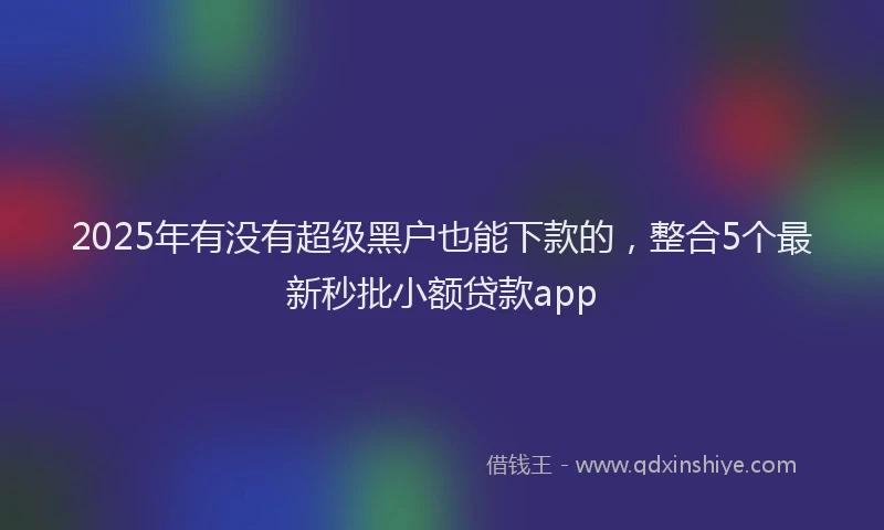 2025年有没有超级黑户也能下款的，整合5个最新秒批小额贷款app