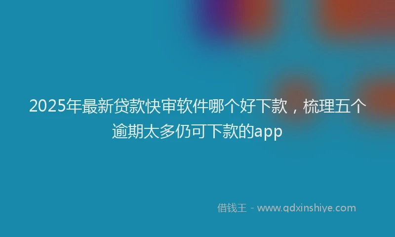 2025年最新贷款快审软件哪个好下款，梳理五个逾期太多仍可下款的app