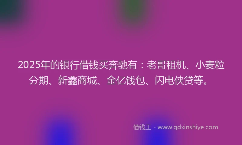 2025年的银行借钱买奔驰有：老哥租机、小麦粒分期、新鑫商城、金亿钱包、闪电侠贷等。
