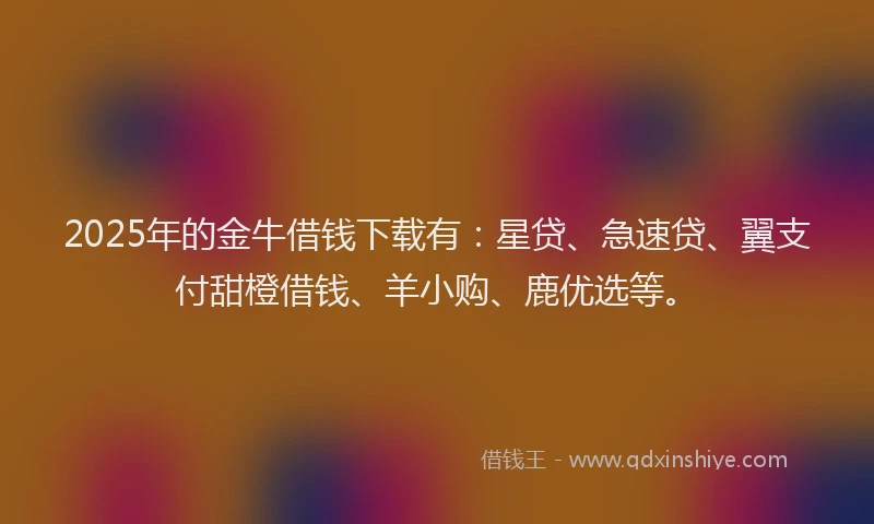 2025年的金牛借钱下载有：星贷、急速贷、翼支付甜橙借钱、羊小购、鹿优选等。