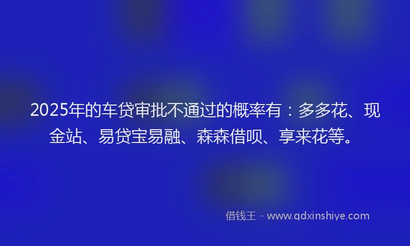 2025年的车贷审批不通过的概率有：多多花、现金站、易贷宝易融、森森借呗、享来花等。