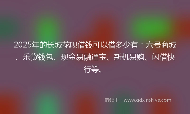 2025年的长城花呗借钱可以借多少有：六号商城、乐贷钱包、现金易融通宝、新机易购、闪借快行等。