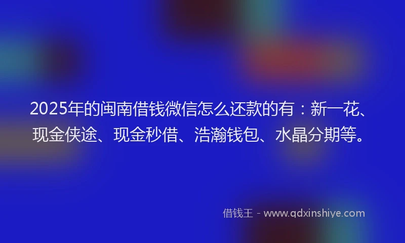 2025年的闽南借钱微信怎么还款的有：新一花、现金侠途、现金秒借、浩瀚钱包、水晶分期等。