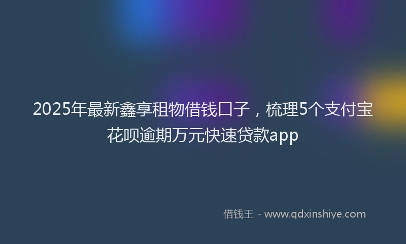 2025年最新鑫享租物借钱口子，梳理5个支付宝花呗逾期万元快速贷款app