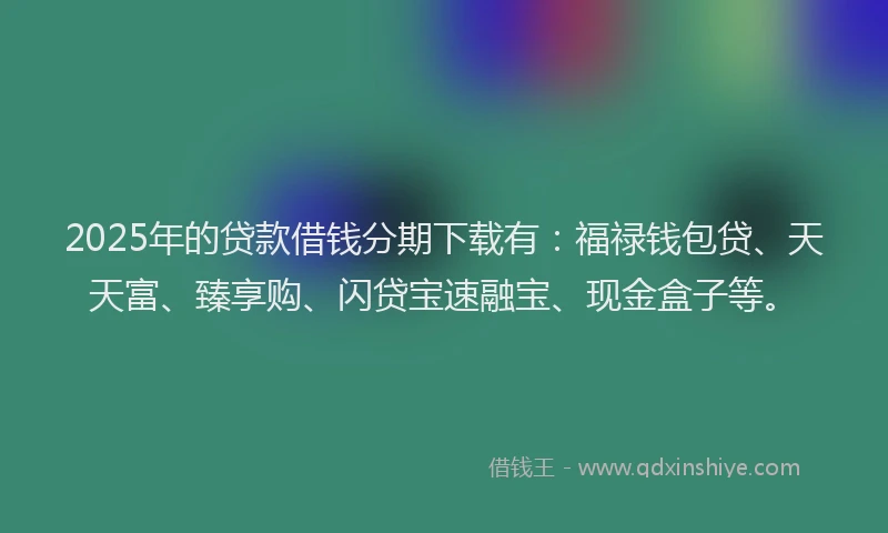 2025年的贷款借钱分期下载有：福禄钱包贷、天天富、臻享购、闪贷宝速融宝、现金盒子等。