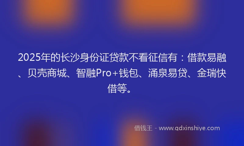 2025年的长沙身份证贷款不看征信有：借款易融、贝壳商城、智融Pro+钱包、涌泉易贷、金瑞快借等。