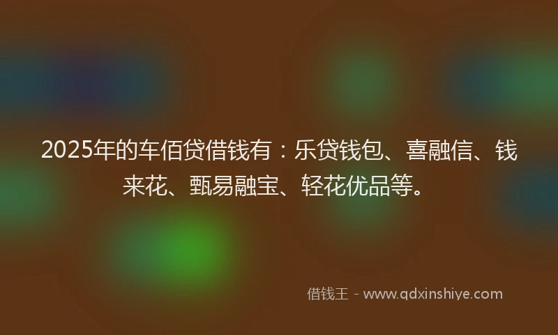 2025年的车佰贷借钱有：乐贷钱包、喜融信、钱来花、甄易融宝、轻花优品等。